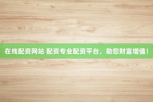 在线配资网站 配资专业配资平台，助您财富增值！